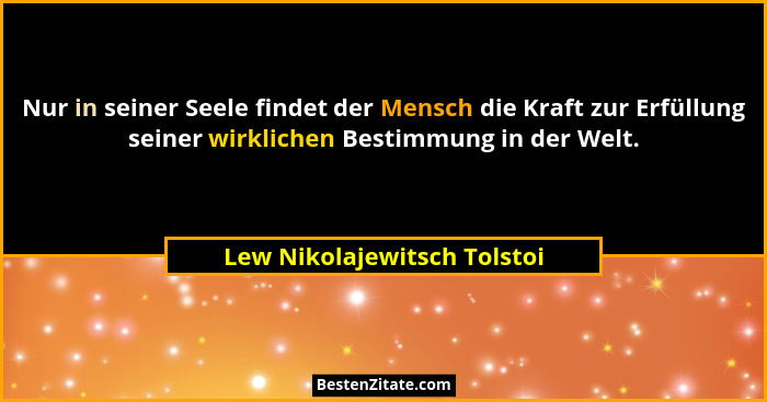 Nur in seiner Seele findet der Mensch die Kraft zur Erfüllung seiner wirklichen Bestimmung in der Welt.... - Lew Nikolajewitsch Tolstoi