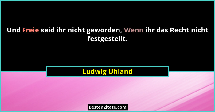 Und Freie seid ihr nicht geworden, Wenn ihr das Recht nicht festgestellt.... - Ludwig Uhland