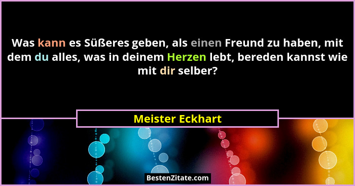 Was kann es Süßeres geben, als einen Freund zu haben, mit dem du alles, was in deinem Herzen lebt, bereden kannst wie mit dir selber... - Meister Eckhart