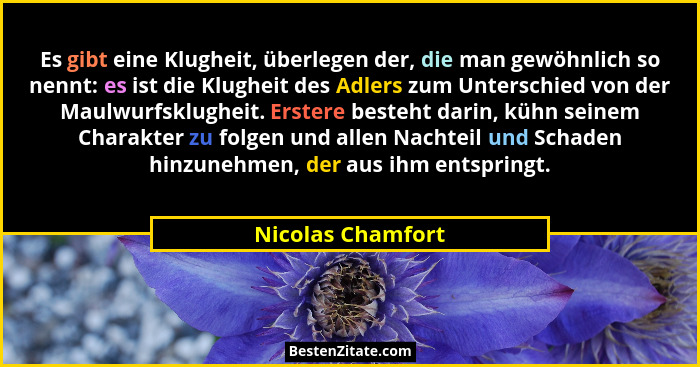 Es gibt eine Klugheit, überlegen der, die man gewöhnlich so nennt: es ist die Klugheit des Adlers zum Unterschied von der Maulwurfs... - Nicolas Chamfort