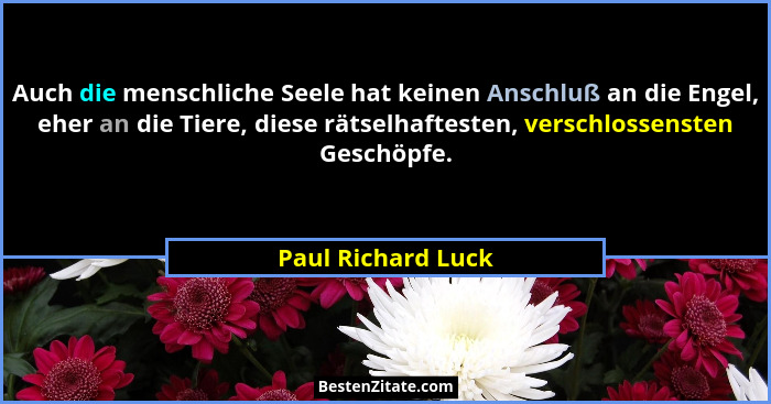 Auch die menschliche Seele hat keinen Anschluß an die Engel, eher an die Tiere, diese rätselhaftesten, verschlossensten Geschöpfe.... - Paul Richard Luck