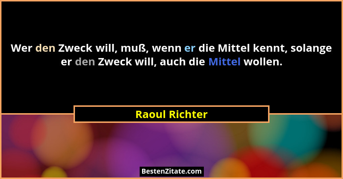 Wer den Zweck will, muß, wenn er die Mittel kennt, solange er den Zweck will, auch die Mittel wollen.... - Raoul Richter