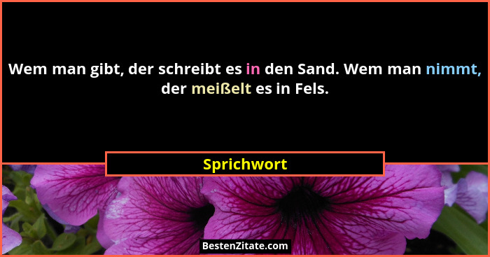 Wem man gibt, der schreibt es in den Sand. Wem man nimmt, der meißelt es in Fels.... - Sprichwort