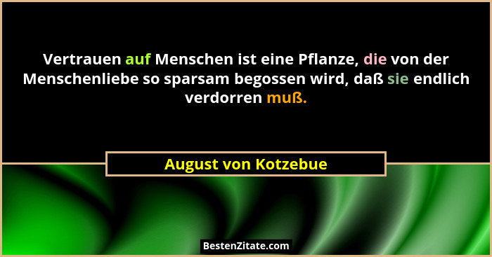 Vertrauen auf Menschen ist eine Pflanze, die von der Menschenliebe so sparsam begossen wird, daß sie endlich verdorren muß.... - August von Kotzebue