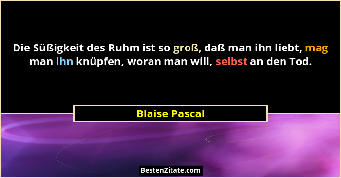 Die Süßigkeit des Ruhm ist so groß, daß man ihn liebt, mag man ihn knüpfen, woran man will, selbst an den Tod.... - Blaise Pascal