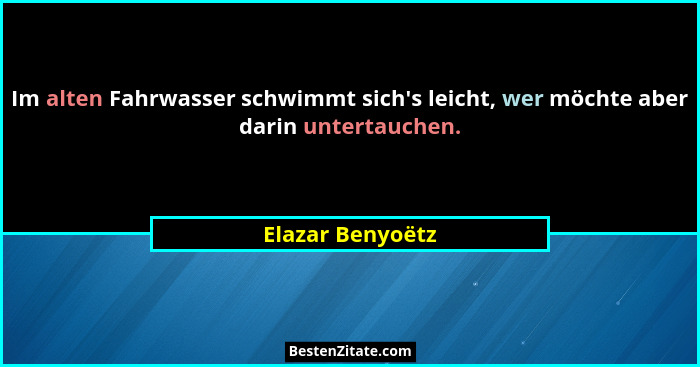 Im alten Fahrwasser schwimmt sich's leicht, wer möchte aber darin untertauchen.... - Elazar Benyoëtz