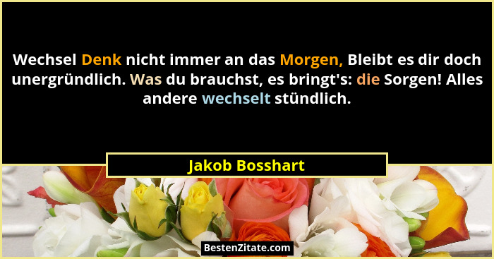 Wechsel Denk nicht immer an das Morgen, Bleibt es dir doch unergründlich. Was du brauchst, es bringt's: die Sorgen! Alles andere... - Jakob Bosshart