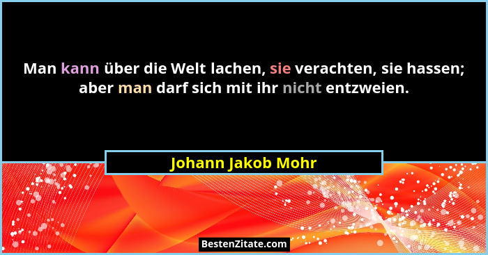 Man kann über die Welt lachen, sie verachten, sie hassen; aber man darf sich mit ihr nicht entzweien.... - Johann Jakob Mohr