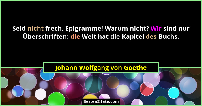 Seid nicht frech, Epigramme! Warum nicht? Wir sind nur Überschriften: die Welt hat die Kapitel des Buchs.... - Johann Wolfgang von Goethe