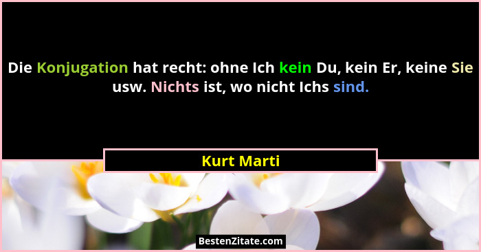 Die Konjugation hat recht: ohne Ich kein Du, kein Er, keine Sie usw. Nichts ist, wo nicht Ichs sind.... - Kurt Marti