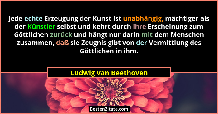 Jede echte Erzeugung der Kunst ist unabhängig, mächtiger als der Künstler selbst und kehrt durch ihre Erscheinung zum Göttliche... - Ludwig van Beethoven