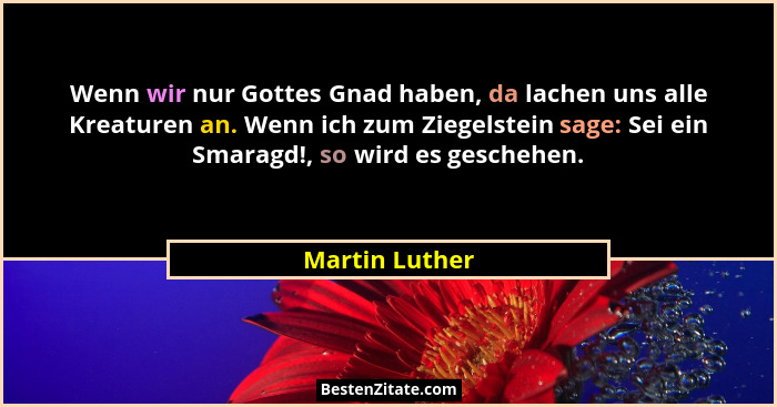 Wenn wir nur Gottes Gnad haben, da lachen uns alle Kreaturen an. Wenn ich zum Ziegelstein sage: Sei ein Smaragd!, so wird es geschehen... - Martin Luther