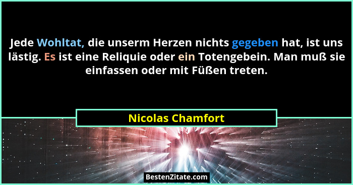 Jede Wohltat, die unserm Herzen nichts gegeben hat, ist uns lästig. Es ist eine Reliquie oder ein Totengebein. Man muß sie einfasse... - Nicolas Chamfort