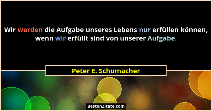 Wir werden die Aufgabe unseres Lebens nur erfüllen können, wenn wir erfüllt sind von unserer Aufgabe.... - Peter E. Schumacher