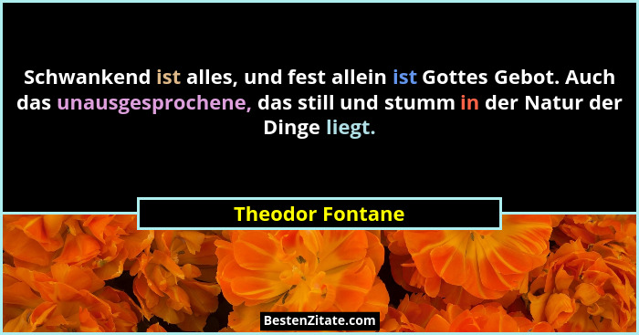 Schwankend ist alles, und fest allein ist Gottes Gebot. Auch das unausgesprochene, das still und stumm in der Natur der Dinge liegt.... - Theodor Fontane