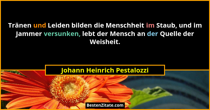 Tränen und Leiden bilden die Menschheit im Staub, und im Jammer versunken, lebt der Mensch an der Quelle der Weisheit.... - Johann Heinrich Pestalozzi