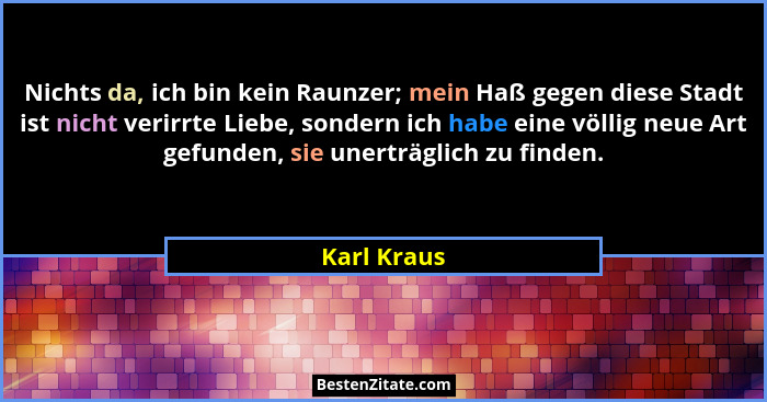 Nichts da, ich bin kein Raunzer; mein Haß gegen diese Stadt ist nicht verirrte Liebe, sondern ich habe eine völlig neue Art gefunden, sie... - Karl Kraus