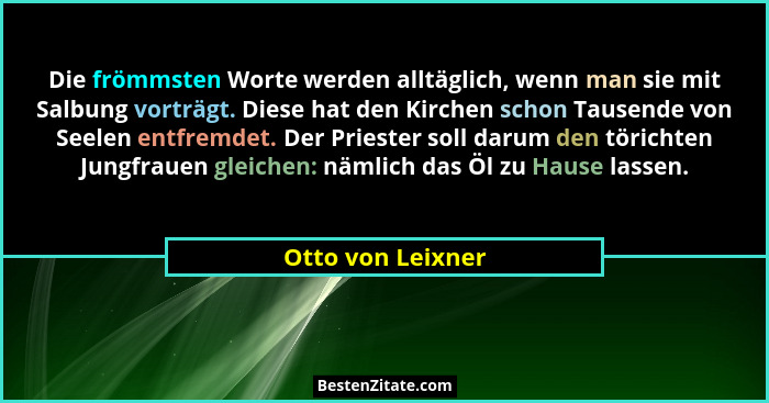 Die frömmsten Worte werden alltäglich, wenn man sie mit Salbung vorträgt. Diese hat den Kirchen schon Tausende von Seelen entfremde... - Otto von Leixner