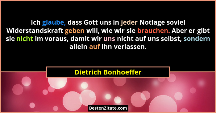 Ich glaube, dass Gott uns in jeder Notlage soviel Widerstandskraft geben will, wie wir sie brauchen. Aber er gibt sie nicht im v... - Dietrich Bonhoeffer