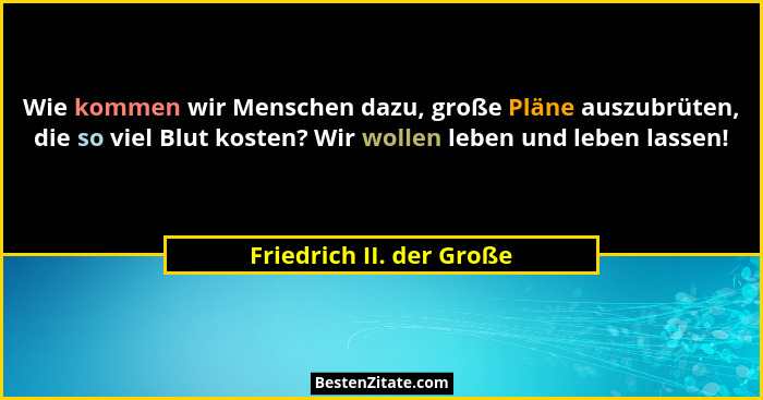 Wie kommen wir Menschen dazu, große Pläne auszubrüten, die so viel Blut kosten? Wir wollen leben und leben lassen!... - Friedrich II. der Große