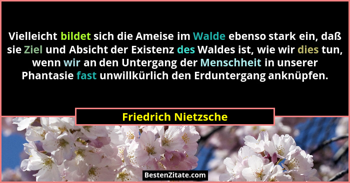 Vielleicht bildet sich die Ameise im Walde ebenso stark ein, daß sie Ziel und Absicht der Existenz des Waldes ist, wie wir dies... - Friedrich Nietzsche