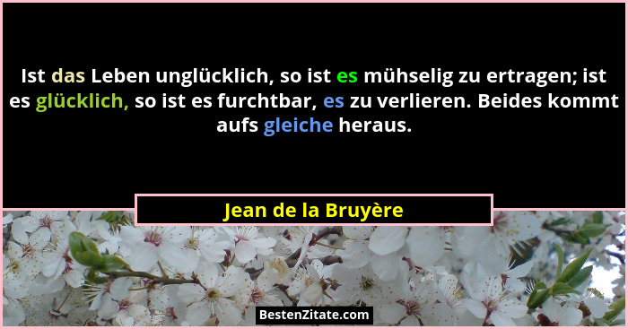 Ist das Leben unglücklich, so ist es mühselig zu ertragen; ist es glücklich, so ist es furchtbar, es zu verlieren. Beides kommt a... - Jean de la Bruyère