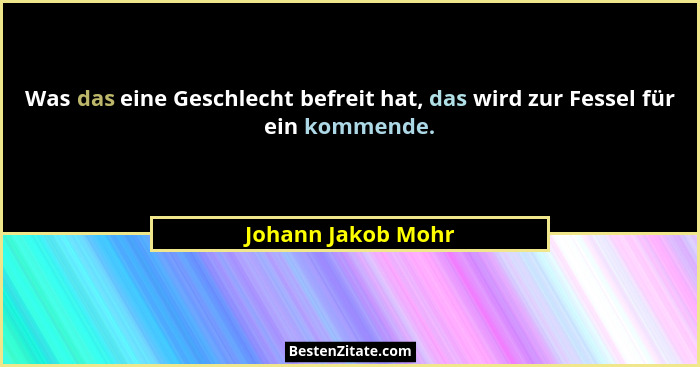Was das eine Geschlecht befreit hat, das wird zur Fessel für ein kommende.... - Johann Jakob Mohr
