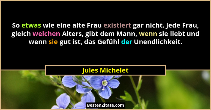 So etwas wie eine alte Frau existiert gar nicht. Jede Frau, gleich welchen Alters, gibt dem Mann, wenn sie liebt und wenn sie gut ist... - Jules Michelet