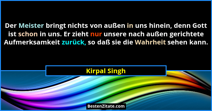 Der Meister bringt nichts von außen in uns hinein, denn Gott ist schon in uns. Er zieht nur unsere nach außen gerichtete Aufmerksamkeit... - Kirpal Singh
