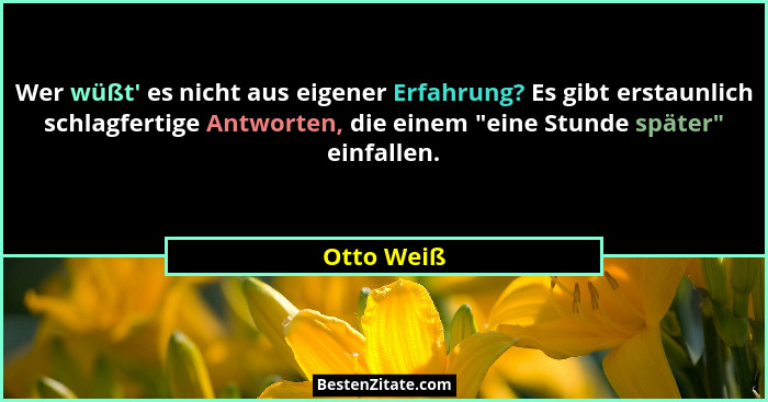 Wer wüßt' es nicht aus eigener Erfahrung? Es gibt erstaunlich schlagfertige Antworten, die einem "eine Stunde später" einfalle... - Otto Weiß
