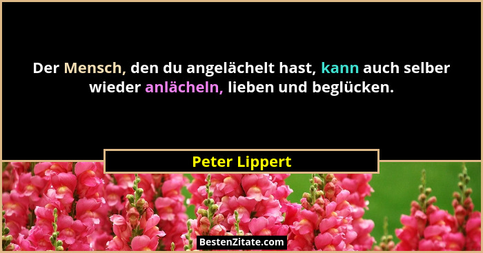Der Mensch, den du angelächelt hast, kann auch selber wieder anlächeln, lieben und beglücken.... - Peter Lippert
