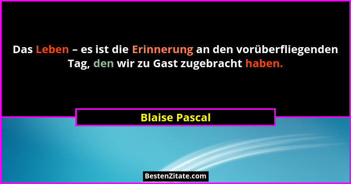 Das Leben – es ist die Erinnerung an den vorüberfliegenden Tag, den wir zu Gast zugebracht haben.... - Blaise Pascal