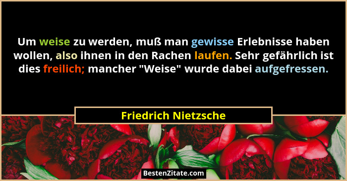 Um weise zu werden, muß man gewisse Erlebnisse haben wollen, also ihnen in den Rachen laufen. Sehr gefährlich ist dies freilich;... - Friedrich Nietzsche