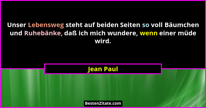 Unser Lebensweg steht auf beiden Seiten so voll Bäumchen und Ruhebänke, daß ich mich wundere, wenn einer müde wird.... - Jean Paul