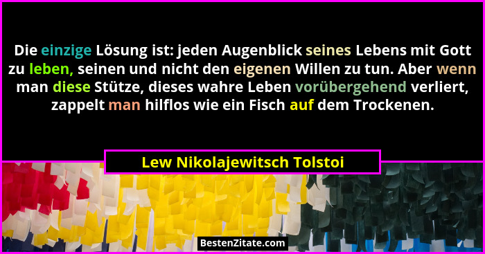 Die einzige Lösung ist: jeden Augenblick seines Lebens mit Gott zu leben, seinen und nicht den eigenen Willen zu tun. Abe... - Lew Nikolajewitsch Tolstoi