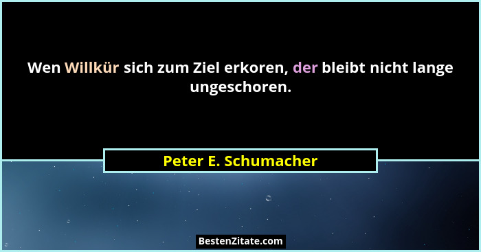 Wen Willkür sich zum Ziel erkoren, der bleibt nicht lange ungeschoren.... - Peter E. Schumacher