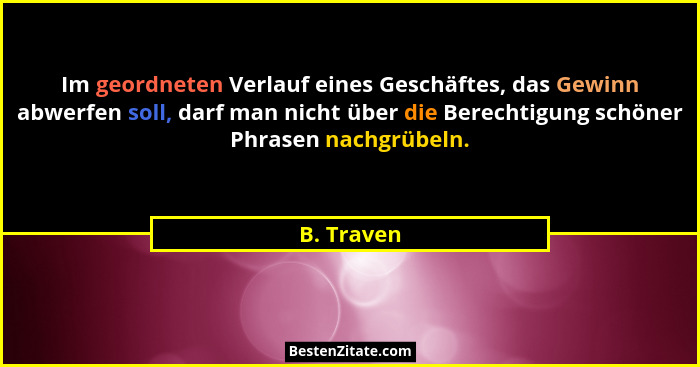 Im geordneten Verlauf eines Geschäftes, das Gewinn abwerfen soll, darf man nicht über die Berechtigung schöner Phrasen nachgrübeln.... - B. Traven