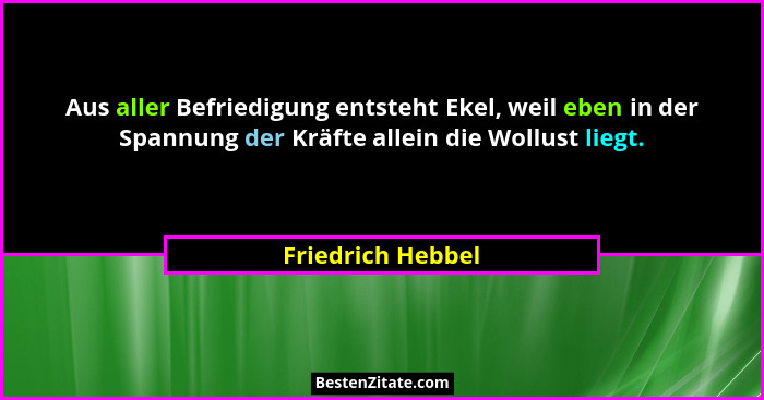 Aus aller Befriedigung entsteht Ekel, weil eben in der Spannung der Kräfte allein die Wollust liegt.... - Friedrich Hebbel