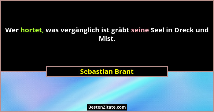 Wer hortet, was vergänglich ist gräbt seine Seel in Dreck und Mist.... - Sebastian Brant