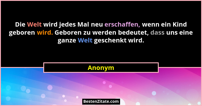 Die Welt wird jedes Mal neu erschaffen, wenn ein Kind geboren wird. Geboren zu werden bedeutet, dass uns eine ganze Welt geschenkt wird.... - Anonym