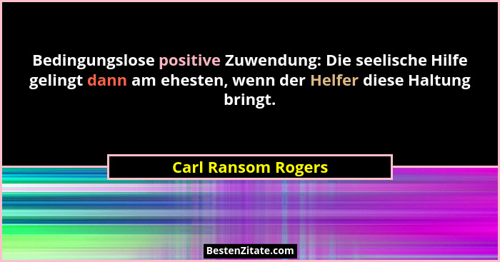 Bedingungslose positive Zuwendung: Die seelische Hilfe gelingt dann am ehesten, wenn der Helfer diese Haltung bringt.... - Carl Ransom Rogers