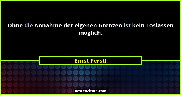Ohne die Annahme der eigenen Grenzen ist kein Loslassen möglich.... - Ernst Ferstl