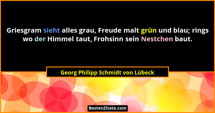Griesgram sieht alles grau, Freude malt grün und blau; rings wo der Himmel taut, Frohsinn sein Nestchen baut.... - Georg Philipp Schmidt von Lübeck