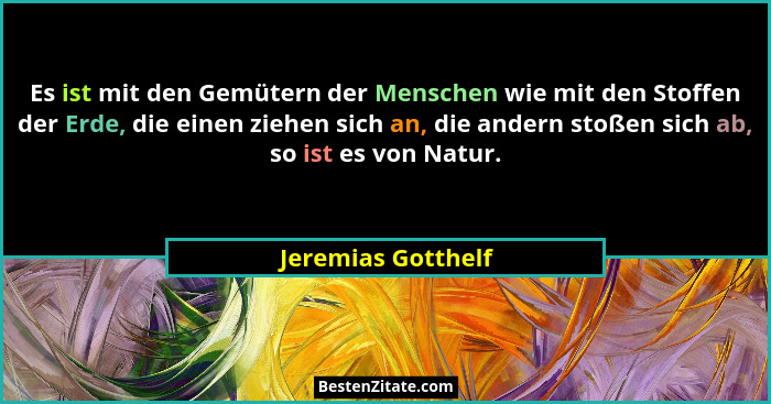 Es ist mit den Gemütern der Menschen wie mit den Stoffen der Erde, die einen ziehen sich an, die andern stoßen sich ab, so ist es... - Jeremias Gotthelf