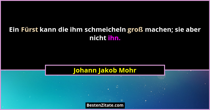 Ein Fürst kann die ihm schmeicheln groß machen; sie aber nicht ihn.... - Johann Jakob Mohr
