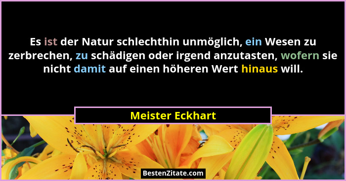 Es ist der Natur schlechthin unmöglich, ein Wesen zu zerbrechen, zu schädigen oder irgend anzutasten, wofern sie nicht damit auf ein... - Meister Eckhart