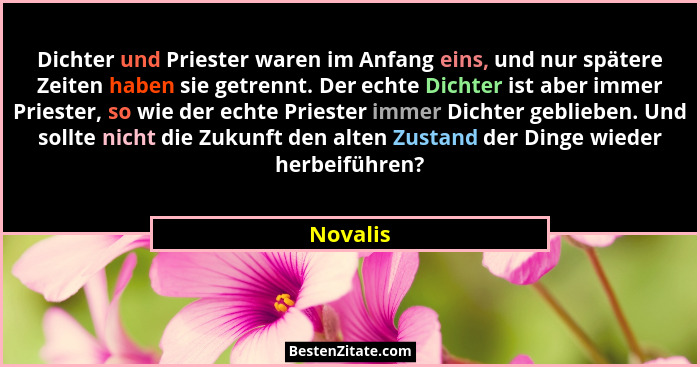 Dichter und Priester waren im Anfang eins, und nur spätere Zeiten haben sie getrennt. Der echte Dichter ist aber immer Priester, so wie der... - Novalis