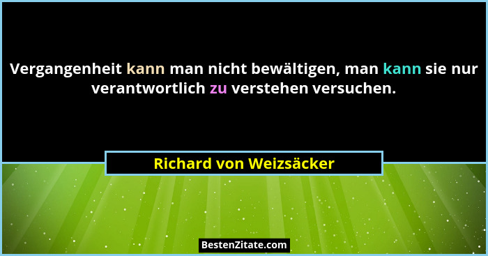 Vergangenheit kann man nicht bewältigen, man kann sie nur verantwortlich zu verstehen versuchen.... - Richard von Weizsäcker