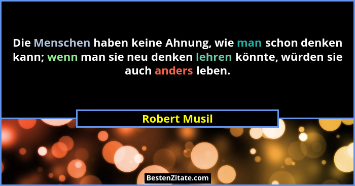 Die Menschen haben keine Ahnung, wie man schon denken kann; wenn man sie neu denken lehren könnte, würden sie auch anders leben.... - Robert Musil