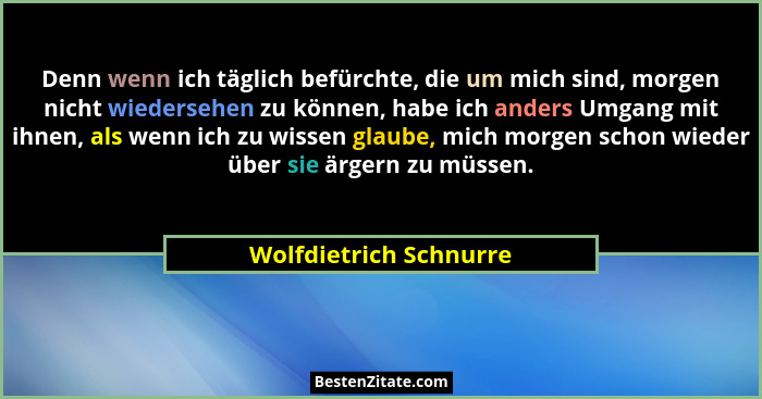 Denn wenn ich täglich befürchte, die um mich sind, morgen nicht wiedersehen zu können, habe ich anders Umgang mit ihnen, als w... - Wolfdietrich Schnurre